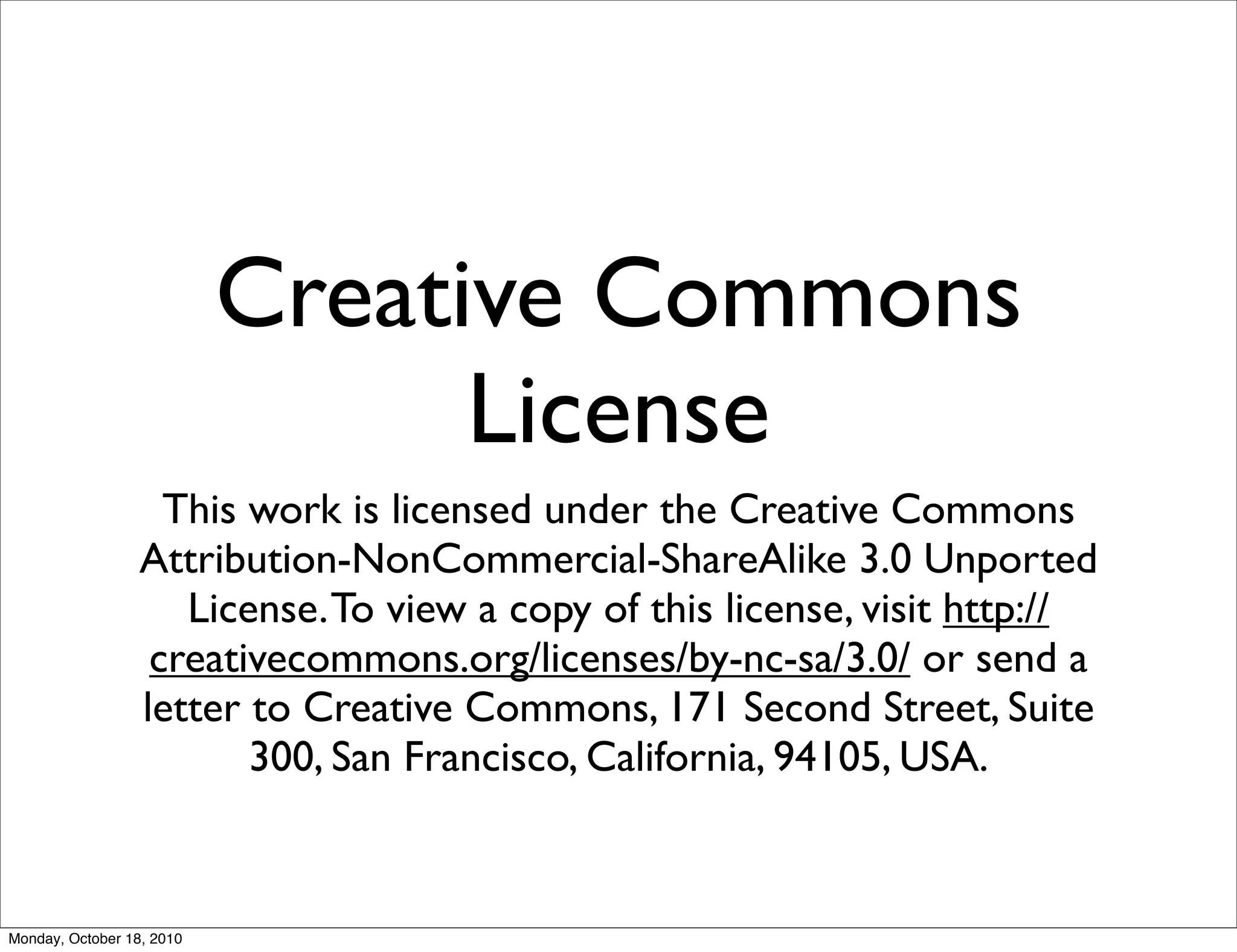 Creative Commons
                                 License
                    This work is licensed under the Creative Commons
                  Attribution-NonCommercial-ShareAlike 3.0 Unported
                     License. To view a copy of this license, visit http://
                   creativecommons.org/licenses/by-nc-sa/3.0/ or send a
                  letter to Creative Commons, 171 Second Street, Suite
                         300, San Francisco, California, 94105, USA.


Monday, October 18, 2010
 