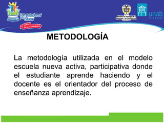 METODOLOGÍA La metodología utilizada en el modelo escuela nueva activa, participativa donde el estudiante aprende haciendo y el docente es el orientador del proceso de enseñanza aprendizaje. 