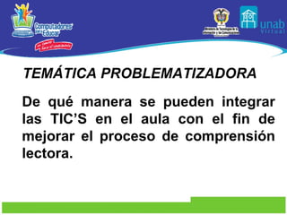 TEMÁTICA PROBLEMATIZADORA De qué manera se pueden integrar las TIC’S en el aula con el fin de mejorar el proceso de comprensión lectora. 