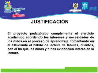 JUSTIFICACIÓN El proyecto pedagógico complementa el ejercicio académico abordando los intereses y necesidades de los niños en el proceso de aprendizaje, fomentando en el estudiante el hábito de lectura de fábulas, cuentos, con el fin que los niños y niñas evidencien interés en la lectura.  