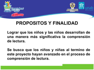 PROPOSITOS Y FINALIDAD Lograr que los niños y las niños desarrollan de una manera más significativa la comprensión de lectura. Se busca que los niños y niñas al termino de este proyecto hayan avanzado en el proceso de comprensión de lectura.  