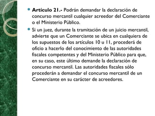  Artículo 21.- Podrán demandar la declaración de
concurso mercantil cualquier acreedor del Comerciante
o el Ministerio Público.
 Si un juez, durante la tramitación de un juicio mercantil,
advierte que un Comerciante se ubica en cualquiera de
los supuestos de los artículos 10 u 11, procederá de
oficio a hacerlo del conocimiento de las autoridades
fiscales competentes y del Ministerio Público para que,
en su caso, este último demande la declaración de
concurso mercantil. Las autoridades fiscales sólo
procederán a demandar el concurso mercantil de un
Comerciante en su carácter de acreedores.
 