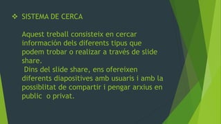 SISTEMA DE CERCA Aquest treball consisteix en cercar información dels diferents tipus que podem trobar o realizar a través de slide share. Dins del slide share, ens ofereixen diferents diapositives amb usuaris i amb la possiblitat de compartir i pengar arxius en public o privat.  