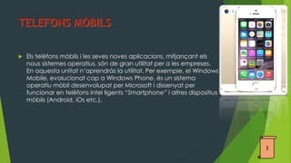 Els telèfons mòbils i les seves noves aplicacions, mitjançant els nous sistemes operatius, són de gran utilitat per a les empreses. En aquesta unitat n’aprendràs la utilitat. Per exemple, el Windows Mobile, evolucionat cap a Windows Phone, és un sistema operatiu mòbil desenvolupat per Microsoft i dissenyat per funcionar en telèfons intel·ligents “Smartphone” i altres dispositius mòbils (Android, iOs etc.). 
3  
