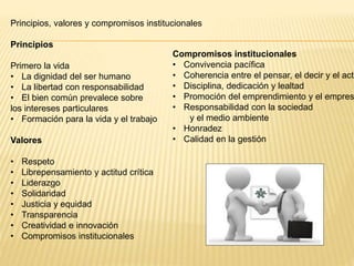 Principios, valores y compromisos institucionales
Principios
Primero la vida
• La dignidad del ser humano
• La libertad con responsabilidad
• El bien común prevalece sobre
los intereses particulares
• Formación para la vida y el trabajo
Valores
• Respeto
• Librepensamiento y actitud crítica
• Liderazgo
• Solidaridad
• Justicia y equidad
• Transparencia
• Creatividad e innovación
• Compromisos institucionales
Compromisos institucionales
• Convivencia pacífica
• Coherencia entre el pensar, el decir y el actu
• Disciplina, dedicación y lealtad
• Promoción del emprendimiento y el empres
• Responsabilidad con la sociedad
y el medio ambiente
• Honradez
• Calidad en la gestión
 