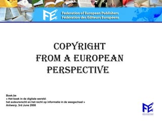 COPYRIGHT FROM A EUROPEAN Perspective   Boek.be « Het boek in de digitale wereld:  het auteursrecht en het recht op informatie in de weegschaal » Antwerp, 3rd June 2008 
