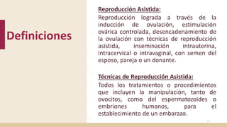 Definiciones
Reproducción Asistida:
Reproducción lograda a través de la
inducción de ovulación, estimulación
ovárica controlada, desencadenamiento de
la ovulación con técnicas de reproducción
asistida, inseminación intrauterina,
intracervical o intravaginal, con semen del
esposo, pareja o un donante.
Técnicas de Reproducción Asistida:
Todos los tratamientos o procedimientos
que incluyen la manipulación, tanto de
ovocitos, como del espermatozoides o
embriones humanos, para el
establecimiento de un embarazo.
12
 