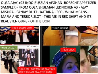 OLGA AJAY +93 INDO RUSSIAN AFGHAN BORSCHT APPETIZER
SAMPLER - FROM OLGA SHULMAN LEDNICHENKO - AJAY
MISHRA - SANJAY DUTT - KATRINA - SEE - WHAT MEANS -
MAFIA AND TERROR SLOT - THIS ME IN RED SHIRT AND ITS
REAL STEN GUNS - OF THE DON
THIS IS OLGA
THIS IS KATRINATHIS IS SANJAY DUTT
THIS IS CALED?
THIS IS ME : AJAY MISHRA AKA TIGER
AND THESE ARE REAL STEN GUNS
 