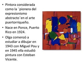 Pintora considerada como la ¨pionera del expresionismo abstracto¨en el arte puertorriqueño.Nace en Ponce, Puerto Rico en 1924. Olga comenzó a estudiar a dibujar en 1943 con Miguel Pou y en 1945 ella estudió pintura con Esteban Vicente.