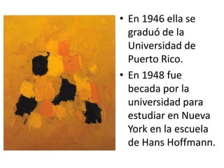 En 1946 ella se graduó de la Universidad de Puerto Rico.En 1948 fue becada por la universidad para estudiar en Nueva York en la escuela de Hans Hoffmann.