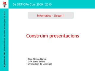 Experiències TAC  a la Formació de Persones Adultes | juny de 2010 Construïm presentacions  Olga Alonso Garcia CFA Santa Eulàlia L'Hospitalet de Llobregat  Informàtica - Usuari 1 5è SETICPA Curs 2009 / 2010 
