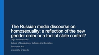 The Russian media discourse on
homosexuality: a reflection of the new
gender order or a tool of state control?
Olga Andreevskikh
School of Languages, Cultures and Societies
Faculty of Arts
University of Leeds
 