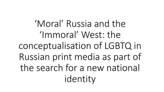 ‘Moral’ Russia and the
‘Immoral’ West: the
conceptualisation of LGBTQ in
Russian print media as part of
the search for a new national
identity
 