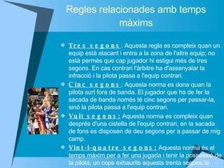 Regles relacionades amb temps màxims Tres segons : Aquesta regla es compleix quan un equip està atacant i entra a la zona de l'altre equip; no està permès que cap jugador hi estigui més de tres segons. En cas contrari l'àrbitre ha d'assenyalar la infracció i la pilota passa a l'equip contrari.  Cinc segons : Aquesta norma es dona quan la pilota surt fora de banda. El jugador que ha de fer la sacada de banda només té cinc segons per passar-la, sinó la pilota passa a l'equip contrari.  Vuit segons:  Aquesta norma es compleix quan després d'una cistella de l'equip contrari, en la sacada de fons es disposen de deu segons per a passar de mig camp.  Vint-i-quatre segons:  Aquesta norma és el temps màxim per a fer una jugada i tenir la possessió de la pilota, un cops exhaurits aquests trenta segons la pilota passa a l'equip contrari.  