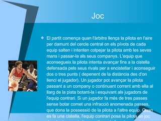 Joc El partit comença quan l'àrbitre llença la pilota en l'aire per damunt del cercle central on els pívots de cada equip salten i intenten colpejar la pilota amb les seves mans i passar-la als seus companys. L'equip que aconsegueix la pilota intenta avançar fins a la cistella defensada pels seus rivals per a encistellar i aconseguir dos o tres punts ( depenent de la distància des d'on llenci el jugador). Un jugador pot avançar la pilota passant a un company o continuant corrent amb ella al llarg de la pista botant-la i esquivant als jugadors de l'equip contrari. Si un jugador fa més de tres passes sense botar comet una infracció anomenada passes, que dona la possessió de la pilota a l'altre equip. Quan es fa una cistella, l'equip contrari posa la pilota en joc des de darrera de la seva línea de fons i prova de moure la pilota cap al davant per poder encistellar.  