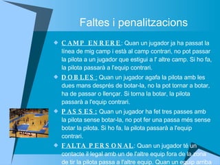Faltes i penalitzacions CAMP ENRERE : Quan un jugador ja ha passat la línea de mig camp i està al camp contrari, no pot passar la pilota a un jugador que estigui a l' altre camp. Si ho fa, la pilota passarà a l'equip contrari. DOBLES :  Quan un jugador agafa la pilota amb les dues mans després de botar-la, no la pot tornar a botar, ha de passar o llençar. Si torna la botar, la pilota passarà a l'equip contrari. PASSES:  Quan un jugador ha fet tres passes amb la pilota sense botar-la, no pot fer una passa més sense botar la pilota. Si ho fa, la pilota passarà a l'equip contrari.  FALTA PERSONAL : Quan un jugador té un contacte il·legal amb un de l'altre equip fora de la zona de tir la pilota passa a l'altre equip. Quan un equip arriba a un nombre determinat de faltes o provoca un contacte il·legal dintre de la zona de tir, un jugador de l' altre equip llença dos tirs lliures a 4 m  de la cistella a la línea de tir lliure.  