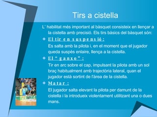 Tirs a cistella L’ habilitat més important al bàsquet consisteix en llençar a la cistella amb precisió. Els tirs bàsics del bàsquet són: El tir en suspensió: Es salta amb la pilota i, en el moment que el jugador queda suspès enlaire, llença a la cistella. El “ganxo”: Tir en arc sobre el cap, impulsant la pilota amb un sol braç habitualment amb trajectòria lateral, quan el jugador està sortint de l'àrea de la cistella. Matar : El jugador salta elevant la pilota per damunt de la cistella i la introdueix violentament utilitzant una o dues mans.  
