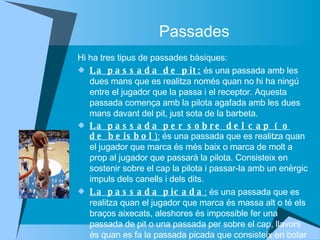 Passades Hi ha tres tipus de passades bàsiques: La passada de pit:  és una passada amb les dues mans que es realitza només quan no hi ha ningú entre el jugador que la passa i el receptor. Aquesta passada comença amb la pilota agafada amb les dues mans davant del pit, just sota de la barbeta. La passada per sobre del cap ( o de beisbol  ):  és una passada que es realitza quan el jugador que marca és més baix o marca de molt a prop al jugador que passarà la pilota. Consisteix en sostenir sobre el cap la pilota i passar-la amb un enèrgic impuls dels canells i dels dits. La passada picada :  és una passada que es realitza quan el jugador que marca és massa alt o té els braços aixecats, aleshores és impossible fer una passada de pit o una passada per sobre el cap, llavors és quan es fa la passada picada que consisteix en botar la pilota a terra cap al receptor. 