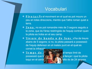 Vocabulari Pivotar : És el moviment en el qual es pot moure un peu en totes direccions, mentre que l'altre roman quiet a terra.  Zona :  no es pot romandre més de 3 segons seguits a la zona, que és l'àrea restringida de l'equip contrari quan la pilota es troba en el seu camp.  Treure de banda o de fons :  s'ha de treure abans de 5 segons; si no, la pilota passarà a possessió de l'equip defensor en el mateix punt en el qual es comet la infracció.  Temps de possessió :  el temps límit de possessió que té cada equip per a llançar i que la pilota toqui en el cercle o entri en la cistella és de 24 segons.  