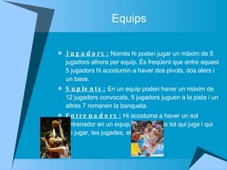 Equips Jugadors:  Només hi poden jugar un màxim de 5 jugadors alhora per equip. És freqüent que entre aquest 5 jugadors hi acostumin a haver dos pivots, dos alers i un base.  Suplents:  En un equip poden haver un màxim de 12 jugadors convocats, 5 jugadors juguen a la pista i un altres 7 romanen la banqueta.  Entrenadors:  Hi acostuma a haver un sol entrenador en un equip, que decideix tot qui juga i qui no jugar, les jugades, etc.  