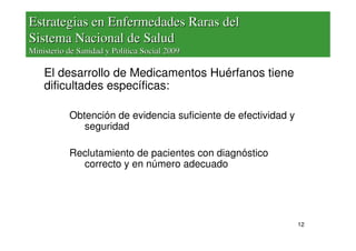 Estrategias en Enfermedades Raras del
Sistema Nacional de Salud
Ministerio de Sanidad y Política Social 2009

    El desarrollo de Medicamentos Huérfanos tiene
    dificultades específicas:

           Obtención de evidencia suficiente de efectividad y
              seguridad

           Reclutamiento de pacientes con diagnóstico
             correcto y en número adecuado




                                                                12
 