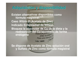 Adquisición y disponibilidad
Existen alternativas disponibles como
   fórmula magistral:
Caso Wilzin ® (Acetato de Zinc)
Indicado Enfermedad de Wilson
Bloquea la absorción de Cu de la dieta y la
   reabsorción del Cu secretado de forma
   endógena


Se dispone de Acetato de Zinc solución oral
   y Sulfato de Zinc como fórmula magistral
                                              16
 