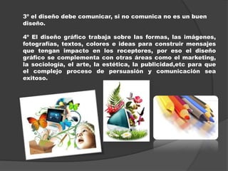 3º el diseño debe comunicar, si no comunica no es un buen
diseño.

4º El diseño gráfico trabaja sobre las formas, las imágenes,
fotografías, textos, colores e ideas para construir mensajes
que tengan impacto en los receptores, por eso el diseño
gráfico se complementa con otras áreas como el marketing,
la sociología, el arte, la estética, la publicidad,etc para que
el complejo proceso de persuasión y comunicación sea
exitoso.
 