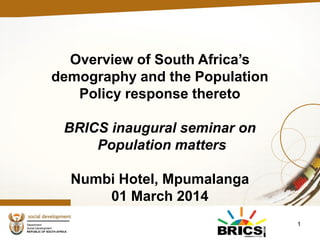 1
Overview of South Africa’s
demography and the Population
Policy response thereto
BRICS inaugural seminar on
Population matters
Numbi Hotel, Mpumalanga
01 March 2014
 