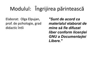 Modulul: Îngrijirea părintească
Elaborat: Olga Elpujan,     "Sunt de acord ca
prof. de psihologie, grad   materialul elaborat de
didactic întîi              mine să fie difuzat
                            liber conform licenției
                            GNU a Documentației
                            Libere."
 