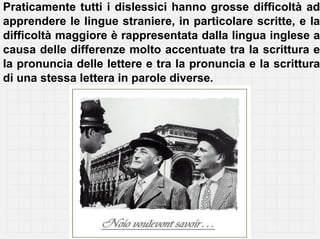 Praticamente tutti i dislessici hanno grosse difficoltà ad
apprendere le lingue straniere, in particolare scritte, e la
difficoltà maggiore è rappresentata dalla lingua inglese a
causa delle differenze molto accentuate tra la scrittura e
la pronuncia delle lettere e tra la pronuncia e la scrittura
di una stessa lettera in parole diverse.
 