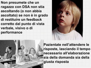 Non presumete che un
ragazzo con DSA non stia
ascoltando (o non abbia
ascoltato) se non è in grado
di restituire un feedback
corretto dal punto di vista
verbale, visivo o di
performance


                         Pazientate nell’attendere le
                         risposte, lasciando il tempo
                         necessario all’elaborazione
                         sia della domanda sia della
                         giusta risposta
 