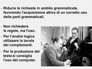 - Ridurre le richieste in ambito grammaticale,
  favorendo l'acquisizione attiva di un corretto uso
  delle parti grammaticali.

- Non richiedere
  le regole, ma l'uso.
- Per l'analisi logica
  utilizzare la tavola
  dei complementi.
- Per la produzione del
  testo si consiglia
  l'uso del computer.
 