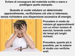Evitare di consegnare del materiale scritto a mano e
                prediligere quello stampato.

       Quando si vuole valutare un determinato
  apprendimento, verifichiamo ciò che ci interessa,
senza richiedere una dispersione eccessiva di energie.
                                  Procedere in modo da
                                  valutare gli apprendimenti
                                  con un minor numero di
                                  esercizi, tenendo conto
                                  dei tempi più lunghi
                                  richiesti.

                                  Procedere, quanto più è
                                  possibile, per le materie
                                  di studio con verifiche
                                  orali.
 