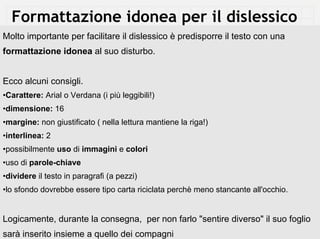 Formattazione idonea per il dislessico
Molto importante per facilitare il dislessico è predisporre il testo con una
formattazione idonea al suo disturbo.


Ecco alcuni consigli.
•Carattere: Arial o Verdana (i più leggibili!)
•dimensione: 16
•margine: non giustificato ( nella lettura mantiene la riga!)
•interlinea: 2
•possibilmente uso di immagini e colori
•uso di parole-chiave
•dividere il testo in paragrafi (a pezzi)
•lo sfondo dovrebbe essere tipo carta riciclata perchè meno stancante all'occhio.


Logicamente, durante la consegna, per non farlo "sentire diverso" il suo foglio
sarà inserito insieme a quello dei compagni
 