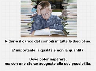 Ridurre il carico del compiti in tutte le discipline.

    E' importante la qualità e non la quantità.

            Deve poter imparare,
ma con uno sforzo adeguato alle sue possibilità.
 