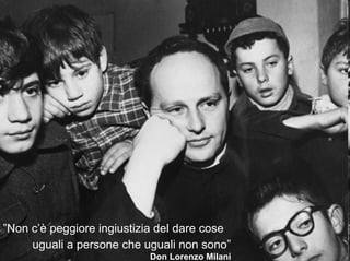 ”Non c’è peggiore ingiustizia del dare cose
     uguali a persone che uguali non sono”
                           Don Lorenzo Milani
 