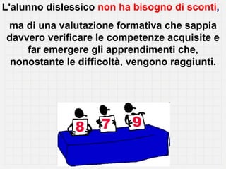 L'alunno dislessico non ha bisogno di sconti,
ma di una valutazione formativa che sappia
davvero verificare le competenze acquisite e
    far emergere gli apprendimenti che,
 nonostante le difficoltà, vengono raggiunti.
 