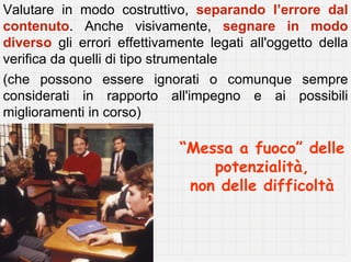 Valutare in modo costruttivo, separando l’errore dal
contenuto. Anche visivamente, segnare in modo
diverso gli errori effettivamente legati all'oggetto della
verifica da quelli di tipo strumentale
(che possono essere ignorati o comunque sempre
considerati in rapporto all'impegno e ai possibili
miglioramenti in corso)

                             “Messa a fuoco” delle
                                 potenzialità,
                              non delle difficoltà
 