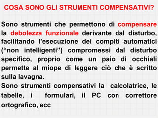 COSA SONO GLI STRUMENTI COMPENSATIVI?

Sono strumenti che permettono di compensare
la debolezza funzionale derivante dal disturbo,
facilitando l’esecuzione dei compiti automatici
(“non intelligenti”) compromessi dal disturbo
specifico, proprio come un paio di occhiali
permette al miope di leggere ciò che è scritto
sulla lavagna.
Sono strumenti compensativi la calcolatrice, le
tabelle, i     formulari, il PC con correttore
ortografico, ecc
 