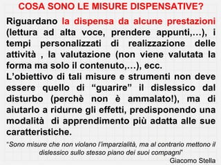 COSA SONO LE MISURE DISPENSATIVE?
Riguardano la dispensa da alcune prestazioni
(lettura ad alta voce, prendere appunti,…), i
tempi personalizzati di realizzazione delle
attività , la valutazione (non viene valutata la
forma ma solo il contenuto,…), ecc.
L’obiettivo di tali misure e strumenti non deve
essere quello di “guarire” il dislessico dal
disturbo (perchè non è ammalato!), ma di
aiutarlo a ridurne gli effetti, predisponendo una
modalità di apprendimento più adatta alle sue
caratteristiche.
“Sono misure che non violano l’imparzialità, ma al contrario mettono il
          dislessico sullo stesso piano dei suoi compagni”
                                                       Giacomo Stella
 