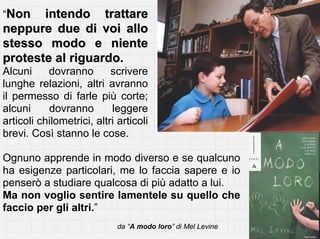“Non   intendo trattare
neppure due di voi allo
stesso modo e niente
proteste al riguardo.
Alcuni     dovranno        scrivere
lunghe relazioni, altri avranno
il permesso di farle più corte;
alcuni     dovranno        leggere
articoli chilometrici, altri articoli
brevi. Così stanno le cose.

Ognuno apprende in modo diverso e se qualcuno
ha esigenze particolari, me lo faccia sapere e io
penserò a studiare qualcosa di più adatto a lui.
Ma non voglio sentire lamentele su quello che
faccio per gli altri.”
                             da “A modo loro” di Mel Levine
 