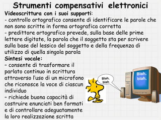 Strumenti compensativi elettronici
Videoscrittura con i suoi supporti:
- controllo ortografico consente di identificare le parole che
non sono scritte in forma ortografica corretta
- predittore ortografico prevede, sulla base delle prime
lettere digitate, la parola che il soggetto sta per scrivere
sulla base del lessico del soggetto e della frequenza di
utilizzo di quella singola parola
Sintesi vocale:
– consente di trasformare il
parlato continuo in scrittura                           Blah,
attraverso l’uso di un microfono         Blah,          blah,
che riconosce la voce di ciascun
                                          blah

individuo
– richiede buona capacità di
costruire enunciati ben formati
e di controllare adeguatamente
la loro realizzazione scritta
 