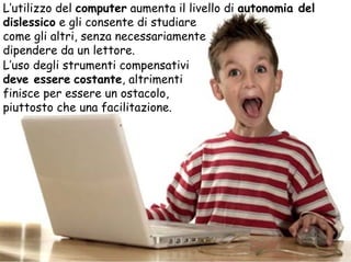 L’utilizzo del computer aumenta il livello di autonomia del
dislessico e gli consente di studiare
come gli altri, senza necessariamente
dipendere da un lettore.
L’uso degli strumenti compensativi
deve essere costante, altrimenti
finisce per essere un ostacolo,
piuttosto che una facilitazione.
 