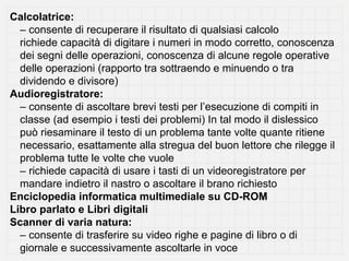 Calcolatrice:
  – consente di recuperare il risultato di qualsiasi calcolo
  richiede capacità di digitare i numeri in modo corretto, conoscenza
  dei segni delle operazioni, conoscenza di alcune regole operative
  delle operazioni (rapporto tra sottraendo e minuendo o tra
  dividendo e divisore)
Audioregistratore:
  – consente di ascoltare brevi testi per l’esecuzione di compiti in
  classe (ad esempio i testi dei problemi) In tal modo il dislessico
  può riesaminare il testo di un problema tante volte quante ritiene
  necessario, esattamente alla stregua del buon lettore che rilegge il
  problema tutte le volte che vuole
  – richiede capacità di usare i tasti di un videoregistratore per
  mandare indietro il nastro o ascoltare il brano richiesto
Enciclopedia informatica multimediale su CD-ROM
Libro parlato e Libri digitali
Scanner di varia natura:
  – consente di trasferire su video righe e pagine di libro o di
  giornale e successivamente ascoltarle in voce
 