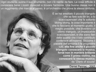 Ogni studente suona il suo strumento, non c'è niente da fare. La cosa difficile è
conoscere bene i nostri musicisti e trovare l'armonia. Una buona classe non è
un reggimento che marcia al passo, è un'orchestra che prova la stessa sinfonia.
                                            E se hai ereditato il piccolo triangolo
                                                        che sa fare solo tin tin, o lo
                                                  scacciapensieri che fa soltanto
                                              bloing bloing, la cosa importante è
                                            che lo facciano al momento giusto, il
                                              meglio possibile, che diventino un
                                                 ottimo triangolo, un impeccabile
                                                scacciapensieri, e che siano fieri
                                               della qualità che il loro contributo
                                               conferisce all'insieme. Siccome il
                                             piacere dell'armonia li fa progredire
                                                  tutti, alla fine anche il piccolo
                                               triangolo conoscerà la musica,
                                                 forse non in maniera brillante
                                                       come il primo violino, ma
                                                  conoscerà la stessa musica.
                                                                da “Diario di scuola“
                                                            Daniel Pennac - 2007
 