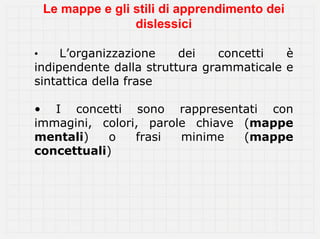 Le mappe e gli stili di apprendimento dei
                   dislessici

•    L’organizzazione    dei    concetti  è
indipendente dalla struttura grammaticale e
sintattica della frase

• I concetti sono rappresentati con
immagini, colori, parole chiave (mappe
mentali)   o    frasi  minime   (mappe
concettuali)
 