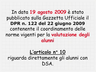 In data 19 agosto 2009 è stato
pubblicato sulla Gazzetta Ufficiale il
  DPR n. 122 del 22 giugno 2009
  contenente il coordinamento delle
norme vigenti per la valutazione degli
                alunni

          L’articolo n° 10
riguarda direttamente gli alunni con
                DSA.
 