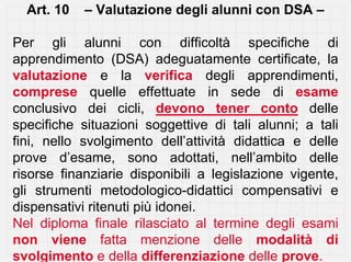 Art. 10   – Valutazione degli alunni con DSA –

Per gli alunni con difficoltà specifiche di
apprendimento (DSA) adeguatamente certificate, la
valutazione e la verifica degli apprendimenti,
comprese quelle effettuate in sede di esame
conclusivo dei cicli, devono tener conto delle
specifiche situazioni soggettive di tali alunni; a tali
fini, nello svolgimento dell’attività didattica e delle
prove d’esame, sono adottati, nell’ambito delle
risorse finanziarie disponibili a legislazione vigente,
gli strumenti metodologico-didattici compensativi e
dispensativi ritenuti più idonei.
Nel diploma finale rilasciato al termine degli esami
non viene fatta menzione delle modalità di
svolgimento e della differenziazione delle prove.
 