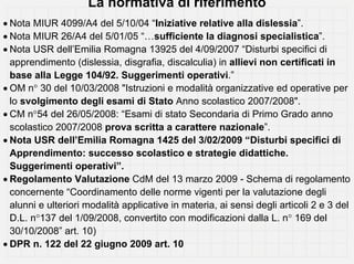 La normativa di riferimento
• Nota MIUR 4099/A4 del 5/10/04 “Iniziative relative alla dislessia”.
• Nota MIUR 26/A4 del 5/01/05 “…sufficiente la diagnosi specialistica”.
• Nota USR dell’Emilia Romagna 13925 del 4/09/2007 “Disturbi specifici di
  apprendimento (dislessia, disgrafia, discalculia) in allievi non certificati in
  base alla Legge 104/92. Suggerimenti operativi.”
• OM n° 30 del 10/03/2008 "Istruzioni e modalità organizzative ed operative per
  lo svolgimento degli esami di Stato Anno scolastico 2007/2008".
• CM n°54 del 26/05/2008: “Esami di stato Secondaria di Primo Grado anno
  scolastico 2007/2008 prova scritta a carattere nazionale”.
• Nota USR dell’Emilia Romagna 1425 del 3/02/2009 “Disturbi specifici di
  Apprendimento: successo scolastico e strategie didattiche.
  Suggerimenti operativi”.
• Regolamento Valutazione CdM del 13 marzo 2009 - Schema di regolamento
  concernente “Coordinamento delle norme vigenti per la valutazione degli
  alunni e ulteriori modalità applicative in materia, ai sensi degli articoli 2 e 3 del
  D.L. n°137 del 1/09/2008, convertito con modificazioni dalla L. n° 169 del
  30/10/2008” art. 10)
• DPR n. 122 del 22 giugno 2009 art. 10
 
