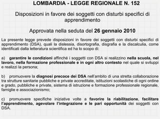 LOMBARDIA - LEGGE REGIONALE N. 152

        Disposizioni in favore dei soggetti con disturbi specifici di
                              apprendimento

                Approvata nella seduta del 26 gennaio 2010
La presente legge prevede disposizioni in favore dei soggetti con disturbi specifici di
apprendimento (DSA), quali la dislessia, disortografia, disgrafia e la discalculia, come
identificati dalla letteratura scientifica ed ha lo scopo di:

a) garantire le condizioni affinché i soggetti con DSA si realizzino nella scuola, nel
lavoro, nella formazione professionale e in ogni altro contesto nel quale si sviluppi
e realizzi la persona;

b) promuovere la diagnosi precoce dei DSA nell’ambito di una stretta collaborazione
tra strutture sanitarie pubbliche e private accreditate, istituzioni scolastiche di ogni ordine
e grado, pubbliche e private, sistema di istruzione e formazione professionale regionale,
famiglie e associazionismo;

c) promuovere specifiche iniziative volte a favorire la riabilitazione, facilitare
l’apprendimento, agevolare l’integrazione e le pari opportunità dei soggetti con
DSA.
 